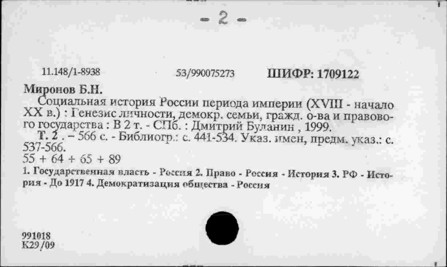 ﻿11.148/1-8938	53/990075273 ШИФР: 1709122
Миронов Б.Н.
Социальная история России периода империи (XVIII - начало XX в.) : Генезис личности, демокр. семьи, гражд. о-ва и правового государства: В 2 т. - СПб.: Дмитрий Буланин , 1999.
Т. 2 . - 566 с. - Библиогр.: с. 441-534. Указ, имен, предм. указ.: с. 537-566.
55 + 64 + 65 + 89
1. Государственная власть - Россия 2. Право - Россия - История 3. РФ - История - До 1917 4. Демократизация общества - Россия
991018
К29/09